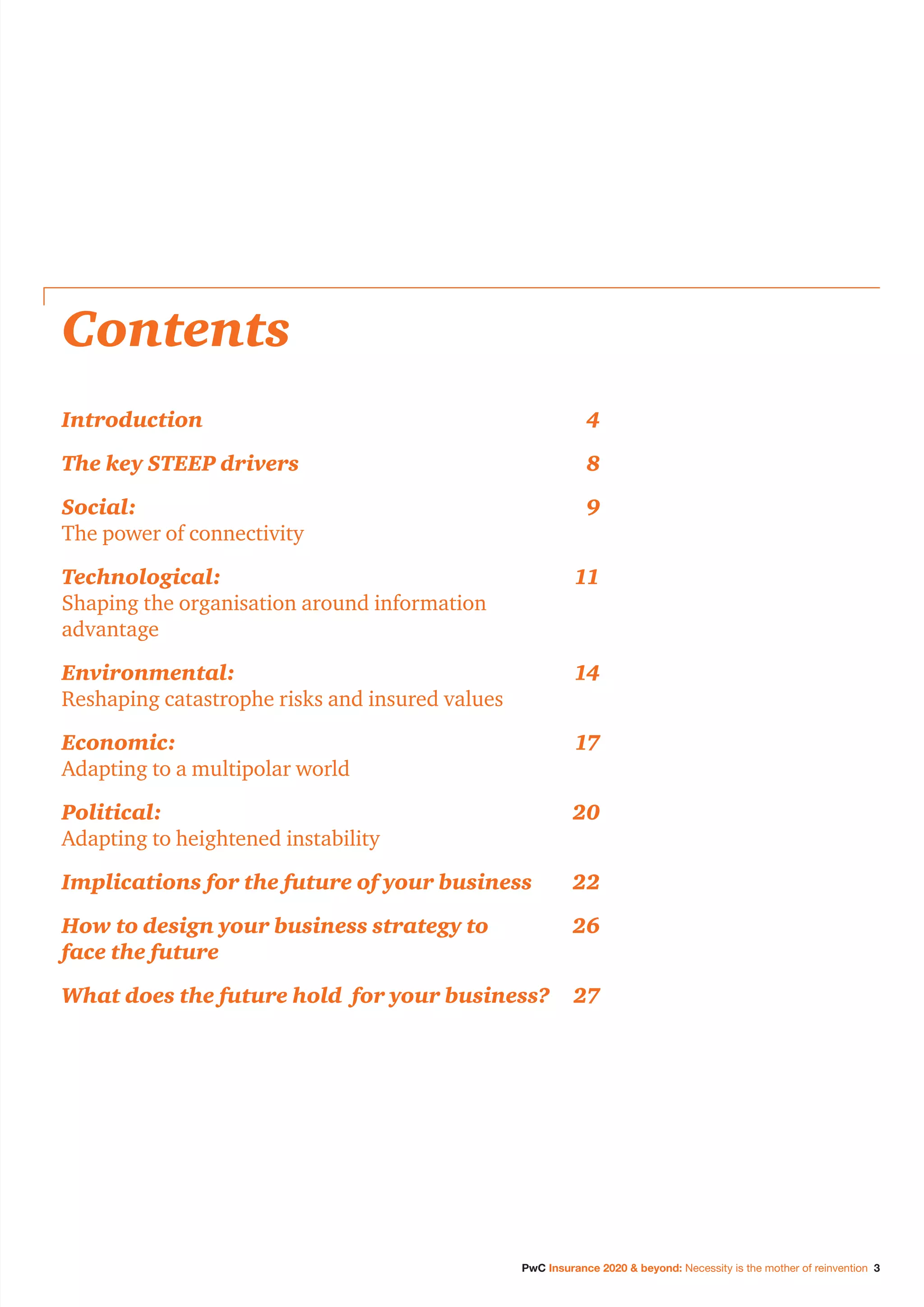 PwC Insurance 2020 & beyond: Necessity is the mother of reinvention 3
Contents
Introduction	4
The key STEEP drivers	 8
Social:	9
The power of connectivity
Technological:	11
Shaping the organisation around information
advantage
Environmental:	14
Reshaping catastrophe risks and insured values
Economic:	17
Adapting to a multipolar world
Political:	20
Adapting to heightened instability
Implications for the future of your business	 22
How to design your business strategy to	 26
face the future
What does the future hold for your business?	 27
 