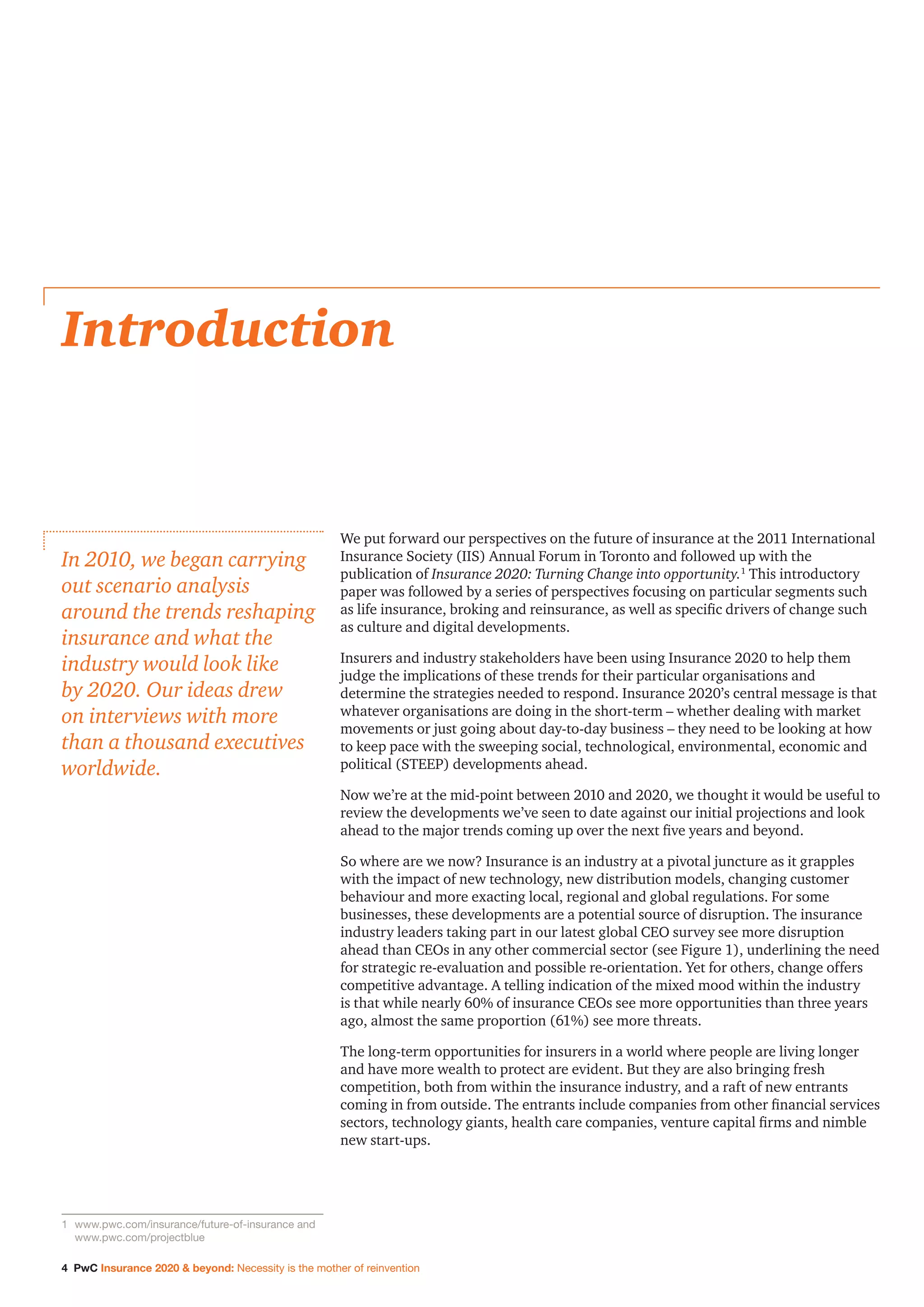 4 PwC Insurance 2020 & beyond: Necessity is the mother of reinvention
We put forward our perspectives on the future of insurance at the 2011 International
Insurance Society (IIS) Annual Forum in Toronto and followed up with the
publication of Insurance 2020: Turning Change into opportunity.1
This introductory
paper was followed by a series of perspectives focusing on particular segments such
as life insurance, broking and reinsurance, as well as specific drivers of change such
as culture and digital developments.
Insurers and industry stakeholders have been using Insurance 2020 to help them
judge the implications of these trends for their particular organisations and
determine the strategies needed to respond. Insurance 2020’s central message is that
whatever organisations are doing in the short-term – whether dealing with market
movements or just going about day-to-day business – they need to be looking at how
to keep pace with the sweeping social, technological, environmental, economic and
political (STEEP) developments ahead.
Now we’re at the mid-point between 2010 and 2020, we thought it would be useful to
review the developments we’ve seen to date against our initial projections and look
ahead to the major trends coming up over the next five years and beyond.
So where are we now? Insurance is an industry at a pivotal juncture as it grapples
with the impact of new technology, new distribution models, changing customer
behaviour and more exacting local, regional and global regulations. For some
businesses, these developments are a potential source of disruption. The insurance
industry leaders taking part in our latest global CEO survey see more disruption
ahead than CEOs in any other commercial sector (see Figure 1), underlining the need
for strategic re-evaluation and possible re-orientation. Yet for others, change offers
competitive advantage. A telling indication of the mixed mood within the industry
is that while nearly 60% of insurance CEOs see more opportunities than three years
ago, almost the same proportion (61%) see more threats.
The long-term opportunities for insurers in a world where people are living longer
and have more wealth to protect are evident. But they are also bringing fresh
competition, both from within the insurance industry, and a raft of new entrants
coming in from outside. The entrants include companies from other financial services
sectors, technology giants, health care companies, venture capital firms and nimble
new start-ups.
Introduction
In 2010, we began carrying
out scenario analysis
around the trends reshaping
insurance and what the
industry would look like
by 2020. Our ideas drew
on interviews with more
than a thousand executives
worldwide.
1	www.pwc.com/insurance/future-of-insurance and
www.pwc.com/projectblue
 
