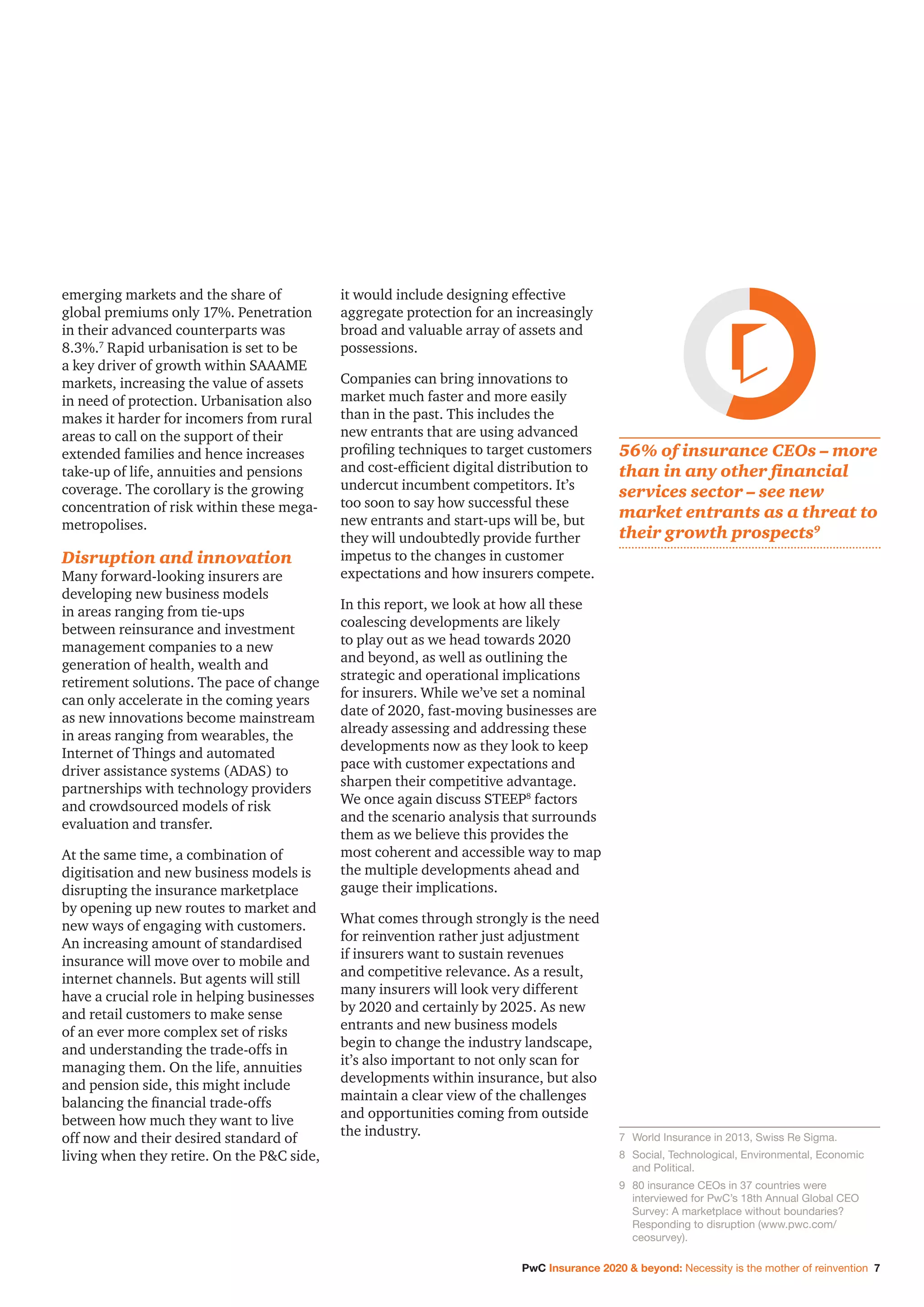 PwC Insurance 2020  beyond: Necessity is the mother of reinvention 7
emerging markets and the share of
global premiums only 17%. Penetration
in their advanced counterparts was
8.3%.7
Rapid urbanisation is set to be
a key driver of growth within SAAAME
markets, increasing the value of assets
in need of protection. Urbanisation also
makes it harder for incomers from rural
areas to call on the support of their
extended families and hence increases
take-up of life, annuities and pensions
coverage. The corollary is the growing
concentration of risk within these mega-
metropolises.
Disruption and innovation
Many forward-looking insurers are
developing new business models
in areas ranging from tie-ups
between reinsurance and investment
management companies to a new
generation of health, wealth and
retirement solutions. The pace of change
can only accelerate in the coming years
as new innovations become mainstream
in areas ranging from wearables, the
Internet of Things and automated
driver assistance systems (ADAS) to
partnerships with technology providers
and crowdsourced models of risk
evaluation and transfer.
At the same time, a combination of
digitisation and new business models is
disrupting the insurance marketplace
by opening up new routes to market and
new ways of engaging with customers.
An increasing amount of standardised
insurance will move over to mobile and
internet channels. But agents will still
have a crucial role in helping businesses
and retail customers to make sense
of an ever more complex set of risks
and understanding the trade-offs in
managing them. On the life, annuities
and pension side, this might include
balancing the financial trade-offs
between how much they want to live
off now and their desired standard of
living when they retire. On the PC side,
it would include designing effective
aggregate protection for an increasingly
broad and valuable array of assets and
possessions.
Companies can bring innovations to
market much faster and more easily
than in the past. This includes the
new entrants that are using advanced
profiling techniques to target customers
and cost-efficient digital distribution to
undercut incumbent competitors. It’s
too soon to say how successful these
new entrants and start-ups will be, but
they will undoubtedly provide further
impetus to the changes in customer
expectations and how insurers compete.
In this report, we look at how all these
coalescing developments are likely
to play out as we head towards 2020
and beyond, as well as outlining the
strategic and operational implications
for insurers. While we’ve set a nominal
date of 2020, fast-moving businesses are
already assessing and addressing these
developments now as they look to keep
pace with customer expectations and
sharpen their competitive advantage.
We once again discuss STEEP8
factors
and the scenario analysis that surrounds
them as we believe this provides the
most coherent and accessible way to map
the multiple developments ahead and
gauge their implications.
What comes through strongly is the need
for reinvention rather just adjustment
if insurers want to sustain revenues
and competitive relevance. As a result,
many insurers will look very different
by 2020 and certainly by 2025. As new
entrants and new business models
begin to change the industry landscape,
it’s also important to not only scan for
developments within insurance, but also
maintain a clear view of the challenges
and opportunities coming from outside
the industry. 7	 World Insurance in 2013, Swiss Re Sigma.
8	Social, Technological, Environmental, Economic
and Political.
9	80 insurance CEOs in 37 countries were
interviewed for PwC’s 18th Annual Global CEO
Survey: A marketplace without boundaries?
Responding to disruption (www.pwc.com/
ceosurvey).
56% of insurance CEOs – more
than in any other financial
services sector – see new
market entrants as a threat to
their growth prospects9
 