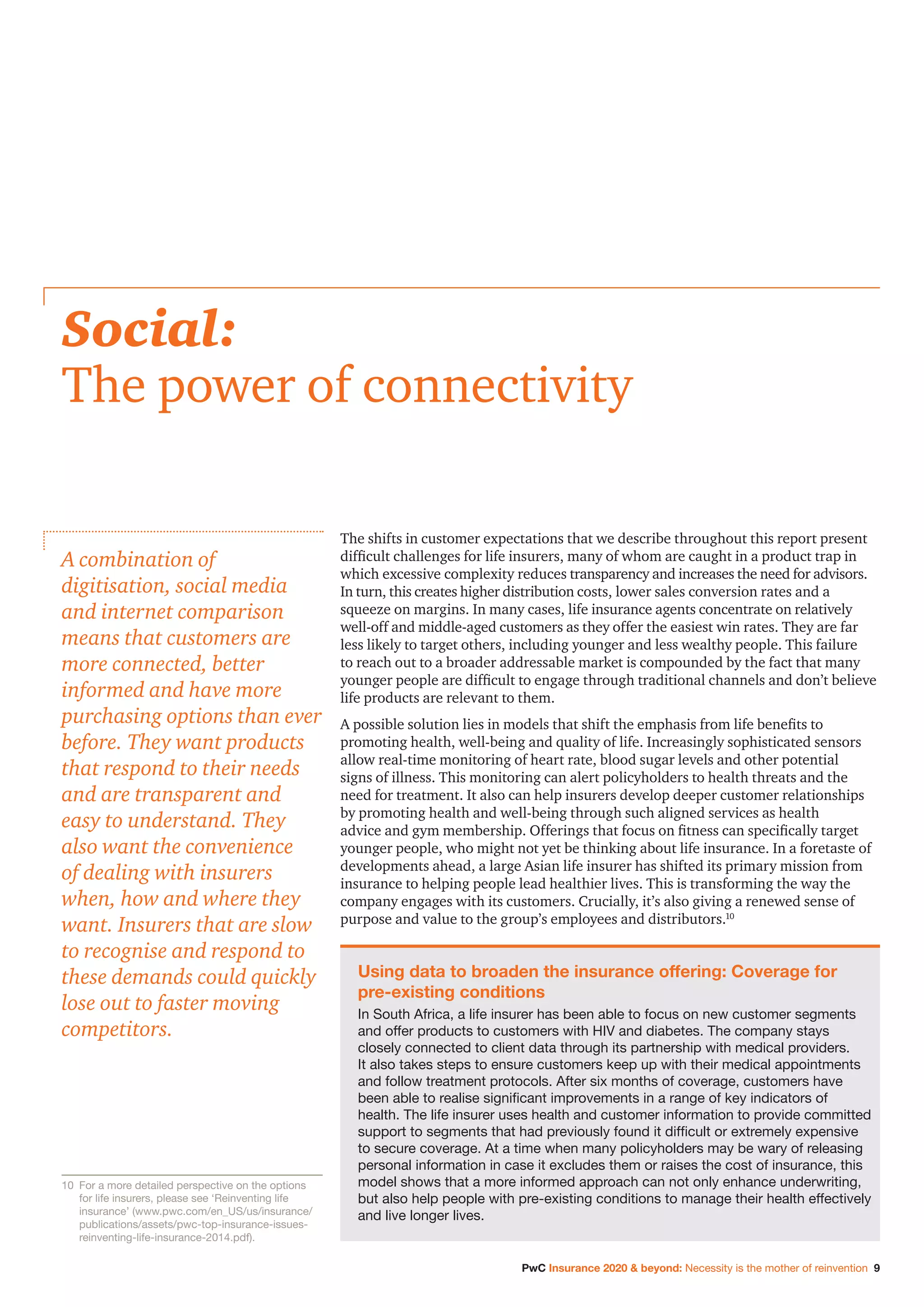PwC Insurance 2020  beyond: Necessity is the mother of reinvention 9
The shifts in customer expectations that we describe throughout this report present
difficult challenges for life insurers, many of whom are caught in a product trap in
which excessive complexity reduces transparency and increases the need for advisors.
In turn, this creates higher distribution costs, lower sales conversion rates and a
squeeze on margins. In many cases, life insurance agents concentrate on relatively
well-off and middle-aged customers as they offer the easiest win rates. They are far
less likely to target others, including younger and less wealthy people. This failure
to reach out to a broader addressable market is compounded by the fact that many
younger people are difficult to engage through traditional channels and don’t believe
life products are relevant to them.
A possible solution lies in models that shift the emphasis from life benefits to
promoting health, well-being and quality of life. Increasingly sophisticated sensors
allow real-time monitoring of heart rate, blood sugar levels and other potential
signs of illness. This monitoring can alert policyholders to health threats and the
need for treatment. It also can help insurers develop deeper customer relationships
by promoting health and well-being through such aligned services as health
advice and gym membership. Offerings that focus on fitness can specifically target
younger people, who might not yet be thinking about life insurance. In a foretaste of
developments ahead, a large Asian life insurer has shifted its primary mission from
insurance to helping people lead healthier lives. This is transforming the way the
company engages with its customers. Crucially, it’s also giving a renewed sense of
purpose and value to the group’s employees and distributors.10
Social:
The power of connectivity
A combination of
digitisation, social media
and internet comparison
means that customers are
more connected, better
informed and have more
purchasing options than ever
before. They want products
that respond to their needs
and are transparent and
easy to understand. They
also want the convenience
of dealing with insurers
when, how and where they
want. Insurers that are slow
to recognise and respond to
these demands could quickly
lose out to faster moving
competitors.
Using data to broaden the insurance offering: Coverage for
pre-existing conditions
In South Africa, a life insurer has been able to focus on new customer segments
and offer products to customers with HIV and diabetes. The company stays
closely connected to client data through its partnership with medical providers.
It also takes steps to ensure customers keep up with their medical appointments
and follow treatment protocols. After six months of coverage, customers have
been able to realise significant improvements in a range of key indicators of
health. The life insurer uses health and customer information to provide committed
support to segments that had previously found it difficult or extremely expensive
to secure coverage. At a time when many policyholders may be wary of releasing
personal information in case it excludes them or raises the cost of insurance, this
model shows that a more informed approach can not only enhance underwriting,
but also help people with pre-existing conditions to manage their health effectively
and live longer lives.
10		For a more detailed perspective on the options
for life insurers, please see ‘Reinventing life
insurance’ (www.pwc.com/en_US/us/insurance/
publications/assets/pwc-top-insurance-issues-
reinventing-life-insurance-2014.pdf).
 
