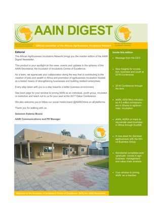 AAIN DIGEST
Inside this edition
 Message from the CEO
 New Heights for incuba-
tion, business and youth at
2016 Conference
 2016 Conference through
the lens
 AAIN, ASSI MoU introduc-
es 4.5 million entreprenu-
ers in Ghana to agribusi-
ness incubation
 AAIN, AGRA on track to
rejuvenate seed business
in Africa through EcoSIB
 A new dawn for Zambian
agribusiness with the Afri-
ca Business Group
 Secretariat completes post
-graduate course in agri-
business management
and value chain analysis
 Your window to joining
AAIN as a member
Welcome to the Incubator of Incubators Center of Excellence (IICE) the AAIN Secretariat.
Editorial
The African Agribusiness Incubators Network brings you the maiden edition of the AAIN
Digest Newsletter.
This product is your spotlight on the news, events and updates in the spheres of the
AAIN Secretariat, the Incubator of Incubators Centre of Excellence.
As a team, we appreciate your collaboration along the way that is contributing to the
creation of jobs and wealth in Africa and promotion of agribusiness incubation models
as a tested means of strengthening businesses and building resilient enterprises.
Every step taken with you is a step towards a better business environment.
See back page for your window to joining AAIN as an individual, youth group, incubator
or institution and reach out to us for your seat at the 2017 Dakar Conference.
We also welcome you to follow our social media brand @AAINOnline on all platforms.
Thank you for walking with us.
Solomon Kalema Musisi
AAIN Communications and PR Manager
Official newsletter of the African Agribusiness Incubators Network
 