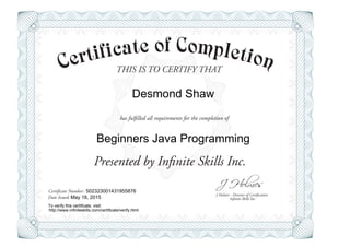 THIS IS TO CERTIFY THAT
J Holmes - Director of Certification
Presented by Infinite Skills Inc.
has fulfilled all requirements for the completion of
Certificate Number:
Date Issued: Infinite Skills Inc.
Desmond Shaw
Beginners Java Programming
502323001431955876
May 18, 2015
To verify this certificate, visit:
http://www.infiniteskills.com/certificate/verify.html
 