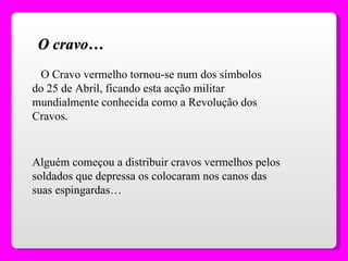 O Cravo vermelho tornou-se num dos símbolos do 25 de Abril, ficando esta acção militar mundialmente conhecida como a Revolução dos Cravos. O cravo… Alguém começou a distribuir cravos vermelhos pelos soldados que depressa os colocaram nos canos das suas espingardas… 