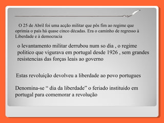O 25 de Abril foi uma acção militar que pôs fim ao regime que oprimia o país há quase cinco décadas. Era o caminho de regresso à Liberdade e à democracia . o levantamento militar derrubou num so dia , o regime politico que vigurava em portugal desde 1926 , sem grandes resistencias das forças leais ao governo  Estas revoluição devolveu a liberdade ao povo portugues Denomina-se “ dia da liberdade” o feriado instituido em portugal para comemorar a revolução 