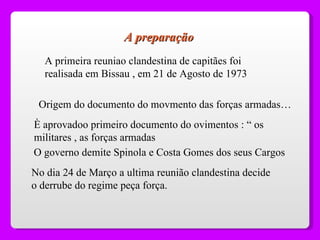 A preparação A primeira reuniao clandestina de capitães foi realisada em Bissau , em 21 de Agosto de 1973 Origem do documento do movmento das forças armadas… È aprovadoo primeiro documento do ovimentos : “ os militares , as forças armadas O governo demite Spinola e Costa Gomes dos seus Cargos  No dia 24 de Março a ultima reunião clandestina decide o derrube do regime peça força. 