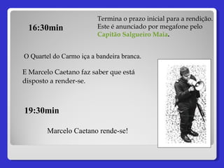 Termina o prazo inicial para a rendição. Este é anunciado por megafone pelo  Capitão Salgueiro Maia . 16:30min E Marcelo Caetano faz saber que está disposto a render-se.   O Quartel do Carmo iça a bandeira branca. 19:30min Marcelo Caetano rende-se! 