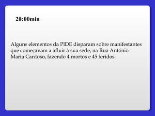 20:00min Alguns elementos da PIDE disparam sobre manifestantes que começavam a afluir à sua sede, na Rua António Maria Cardoso, fazendo 4 mortos e 45 feridos. 