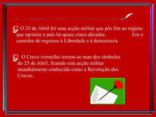 O 25 de Abril foi uma acção militar que pôs fim ao regime que oprimia o país há quase cinco décadas.  Era o caminho de regresso à Liberdade e à democracia . O Cravo vermelho tornou-se num dos símbolos do 25 de Abril, ficando esta acção militar mundialmente conhecida como a Revolução dos Cravos. 