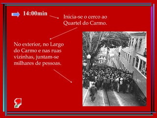 14:00min Inicia-se o cerco ao Quartel do Carmo.  No exterior, no Largo do Carmo e nas ruas vizinhas, juntam-se milhares de pessoas. 