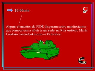 20:00min Alguns elementos da PIDE disparam sobre manifestantes que começavam a afluir à sua sede, na Rua António Maria Cardoso, fazendo 4 mortos e 45 feridos. 
