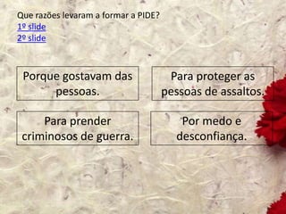Que razões levaram a formar a PIDE?
1º slide
2º slide
Porque gostavam das
pessoas.
Para proteger as
pessoas de assaltos.
Para prender
criminosos de guerra.
Por medo e
desconfiança.
 