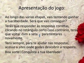 Apresentação do jogo:
Ao longo das várias etapas, vais tentando ganhar
a tua liberdade. Será que vais conseguir?
Terás que responder às respostas corretas,
clicando no retângulo certo caso contrário, terás
que voltar com a seta para tentares
novamente.
Tens sempre, para te ajudar nas respostas,
acesso a sites onde podes descobrir a resposta.
Boa sorte! Conquista a tua liberdade!
 