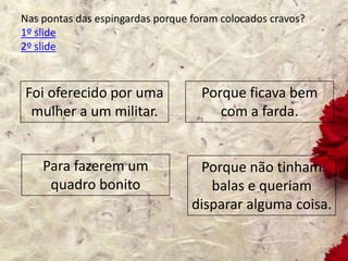 Nas pontas das espingardas porque foram colocados cravos?
1º slide
2º slide
Foi oferecido por uma
mulher a um militar.
Porque não tinham
balas e queriam
disparar alguma coisa.
Porque ficava bem
com a farda.
Para fazerem um
quadro bonito
 