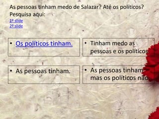 As pessoas tinham medo de Salazar? Até os políticos?
Pesquisa aqui:
1º slide
2º slide
• Os políticos tinham. • Tinham medo as
pessoas e os políticos.
• As pessoas tinham. • As pessoas tinham
mas os políticos não.
 