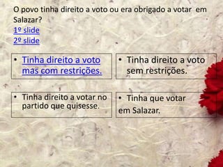 O povo tinha direito a voto ou era obrigado a votar em
Salazar?
1º slide
2º slide
• Tinha direito a voto
mas com restrições.
• Tinha direito a voto
sem restrições.
• Tinha direito a votar no
partido que quisesse.
• Tinha que votar
em Salazar.
 