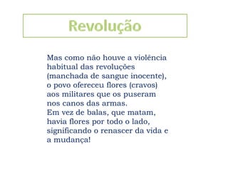 RevoluçãoMas como não houve a violência habitual das revoluções (manchada de sangue inocente), o povo ofereceu flores (cravos) aos militares que os puseram nos canos das armas. Em vez de balas, que matam, havia flores por todo o lado, significando o renascer da vida e a mudança! 