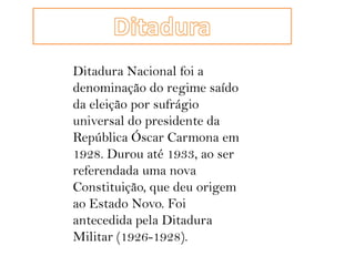 DitaduraDitadura Nacional foi a denominação do regime saído da eleição por sufrágio universal do presidente da República Óscar Carmona em 1928. Durou até 1933, ao ser referendada uma nova Constituição, que deu origem ao Estado Novo. Foi antecedida pela Ditadura Militar (1926-1928).