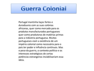 Guerra ColonialPortugal mantinha laços fortes e duradouros com as suas colónias africanas, quer como mercado para os produtos manufacturados portugueses quer como produtoras de matérias primas para a indústria portuguesa. Muitos portugueses viam a existência de um império colonial como necessária para o país ter poder e influência contínuos. Mas o peso da guerra, o contexto político e os interesses estratégicos de certas potências estrangeiras inviabilizariam essa ideia.