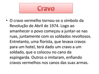 O cravo vermelho tornou-se o símbolo da Revolução de Abril de 1974. Logo ao amanhecer o povo começou a juntar-se nas ruas, juntamente com os soldados revoltosos. Entretanto, uma florista, que levava cravos para um hotel, terá dado um cravo a um soldado, que o colocou no cano da espingarda. Outros o imitaram, enfiando cravos vermelhos nos canos das suas armas.Cravo