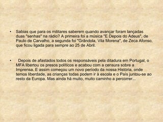Sabias que para os militares saberem quando avançar foram lançadas duas "senhas" na rádio? A primeira foi a música "E Depois do Adeus", de Paulo de Carvalho, a segunda foi "Grândola, Vila Morena", de Zeca Afonso, que ficou ligada para sempre ao 25 de Abril.  Depois de afastados todos os responsáveis pela ditadura em Portugal, o MFA libertou os presos políticos e acabou com a censura sobre a Imprensa. E assim começou um novo período da nossa História, onde temos liberdade, as crianças todas podem ir à escola e o País juntou-se ao resto da Europa. Mas ainda há muito, muito caminho a percorrer... 