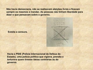 Não havia democracia, não se realizavam eleições livres e ficavam sempre os mesmos a mandar. As pessoas não tinham liberdade para dizer o que pensavam sobre o governo. Havia a PIDE (Polícia Internacional de Defesa do Estado), uma polícia política que vigiava, prendia e torturava quem tivesse ideias contrárias às do governo. Existia a censura. 