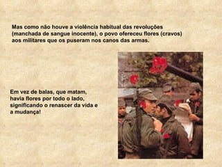 Mas como não houve a violência habitual das revoluções (manchada de sangue inocente), o povo ofereceu flores (cravos) aos militares que os puseram nos canos das armas. Em vez de balas, que matam, havia flores por todo o lado, significando o renascer da vida e a mudança! 
