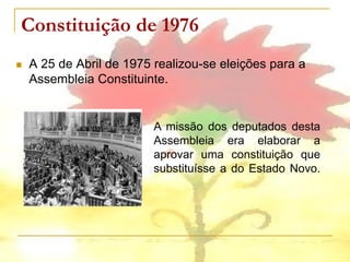 Constituição de 1976
   A 25 de Abril de 1975 realizou-se eleições para a
    Assembleia Constituinte.


                          A missão dos deputados desta
                          Assembleia era elaborar a
                          aprovar uma constituição que
                          substituísse a do Estado Novo.
 