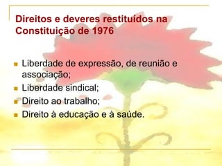 Direitos e deveres restituídos na
Constituição de 1976


   Liberdade de expressão, de reunião e
    associação;
   Liberdade sindical;
   Direito ao trabalho;
   Direito à educação e à saúde.
 