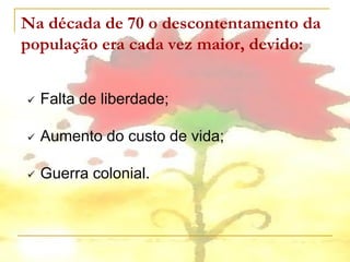 Na década de 70 o descontentamento da
população era cada vez maior, devido:


   Falta de liberdade;

   Aumento do custo de vida;

   Guerra colonial.
 