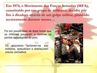 Em 1974, o Movimento das Forças Armadas (MFA),
 constituído por um grupo de militares, decidiu pôr
 fim à ditadura através de um golpe militar, planeado
 secretamente durante meses…


Foi em pouco mais de doze horas que
os militares passaram a dominar os
pontos estratégicos do país.

Os populares juntaram-se aos
militares, aplaudiram e distribuíram
cravos vermelhos
 