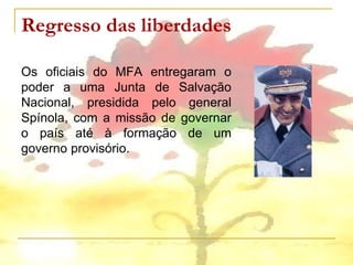 Regresso das liberdades

Os oficiais do MFA entregaram o
poder a uma Junta de Salvação
Nacional, presidida pelo general
Spínola, com a missão de governar
o país até à formação de um
governo provisório.
 