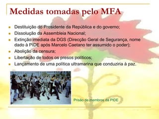 Medidas tomadas pelo MFA
   Destituição do Presidente da República e do governo;
   Dissolução da Assembleia Nacional;
   Extinção imediata da DGS (Direcção Geral de Segurança, nome
    dado à PIDE após Marcelo Caetano ter assumido o poder);
   Abolição da censura;
   Libertação de todos os presos políticos;
   Lançamento de uma política ultramarina que conduziria à paz.




                                Prisão de membros da PIDE
 
