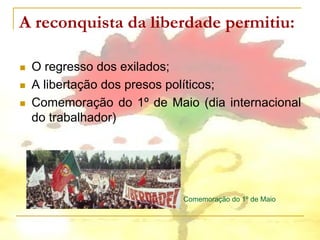 A reconquista da liberdade permitiu:

   O regresso dos exilados;
   A libertação dos presos políticos;
   Comemoração do 1º de Maio (dia internacional
    do trabalhador)




                            Comemoração do 1º de Maio
 
