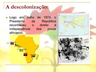 A descolonização:
   Logo em Julho de 1974, o
    Presidente    da     República
    reconheceu    o    direito   à
    independência    dos     povos
    africanos.
 