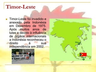 Timor-Leste

   Timor-Leste foi invadido e
    anexado pela Indonésia
    em Dezembro de 1975.
    Após muitos anos de
    lutas e devido à influência
    de órgãos internacionais
    a Indonésia reconheceu o
    direito       à        sua
    independência em 2002.
 