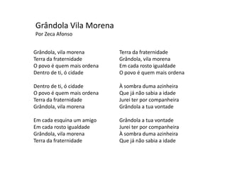 Grândola Vila Morena
Por Zeca Afonso


Grândola, vila morena       Terra da fraternidade
Terra da fraternidade       Grândola, vila morena
O povo é quem mais ordena   Em cada rosto igualdade
Dentro de ti, ó cidade      O povo é quem mais ordena

Dentro de ti, ó cidade      À sombra duma azinheira
O povo é quem mais ordena   Que já não sabia a idade
Terra da fraternidade       Jurei ter por companheira
Grândola, vila morena       Grândola a tua vontade

Em cada esquina um amigo    Grândola a tua vontade
Em cada rosto igualdade     Jurei ter por companheira
Grândola, vila morena       À sombra duma azinheira
Terra da fraternidade       Que já não sabia a idade
 