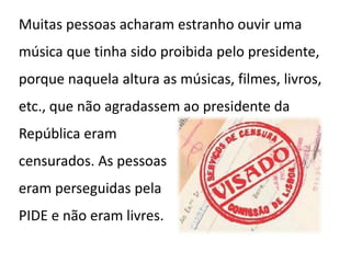 Muitas pessoas acharam estranho ouvir uma
música que tinha sido proibida pelo presidente,
porque naquela altura as músicas, filmes, livros,
etc., que não agradassem ao presidente da
República eram
censurados. As pessoas
eram perseguidas pela
PIDE e não eram livres.
 