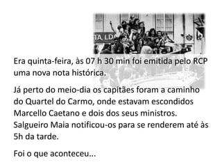 Era quinta-feira, às 07 h 30 min foi emitida pelo RCP
uma nova nota histórica.
Já perto do meio-dia os capitães foram a caminho
do Quartel do Carmo, onde estavam escondidos
Marcello Caetano e dois dos seus ministros.
Salgueiro Maia notificou-os para se renderem até às
5h da tarde.
Foi o que aconteceu...
 