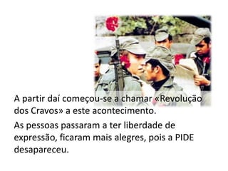 A partir daí começou-se a chamar «Revolução
dos Cravos» a este acontecimento.
As pessoas passaram a ter liberdade de
expressão, ficaram mais alegres, pois a PIDE
desapareceu.
 