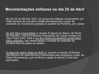 Movimentações militares no dia 25 de Abril

No dia 24 de Abril de 1974, um grupo de militares comandados por
Otelo Saraiva de Carvalho instala secretamente o posto de
comando do movimento golpista no quartel da Pontinha, em Lisboa


Às 22h 55m é transmitida a canção E depois do Adeus, de Paulo
de Carvalho , pelos Emissores Associados de Lisboa emitida por
João Paulo Diniz. Este é um dos sinais previamente combinados
pelos golpistas, que desencadeia a tomada de posições da
primeira fase do golpe de estado.


O segundo sinal é dado às 0h20 m, quando a canção Grândola,
Vila Morena de José Afonso é transmitida pelo programa Limite, da
Rádio Renascença, que confirma o golpe e marca o início das
operações.
 