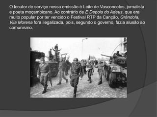 O locutor de serviço nessa emissão é Leite de Vasconcelos, jornalista
e poeta moçambicano. Ao contrário de E Depois do Adeus, que era
muito popular por ter vencido o Festival RTP da Canção, Grândola,
Vila Morena fora ilegalizada, pois, segundo o governo, fazia alusão ao
comunismo.
 