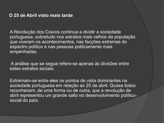 O 25 de Abril visto mais tarde


A Revolução dos Cravos continua a dividir a sociedade
portuguesa, sobretudo nos estratos mais velhos da população
que viveram os acontecimentos, nas facções extremas do
espectro político e nas pessoas politicamente mais
empenhadas.

A análise que se segue refere-se apenas às divisões entre
estes estratos sociais.

Extremam-se entre eles os pontos de vista dominantes na
sociedade portuguesa em relação ao 25 de abril. Quase todos
reconhecem, de uma forma ou de outra, que a revolução de
abril representou um grande salto no desenvolvimento político-
social do país.
 