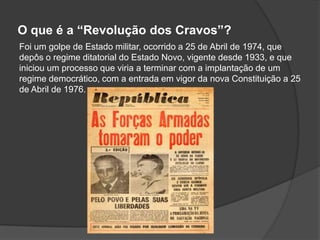 O que é a “Revolução dos Cravos”?
Foi um golpe de Estado militar, ocorrido a 25 de Abril de 1974, que
depôs o regime ditatorial do Estado Novo, vigente desde 1933, e que
iniciou um processo que viria a terminar com a implantação de um
regime democrático, com a entrada em vigor da nova Constituição a 25
de Abril de 1976.
 