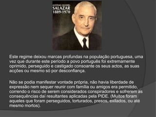 Este regime deixou marcas profundas na população portuguesa, uma
vez que durante este período a povo português foi extremamente
oprimido, perseguido e castigado consoante os seus actos, as suas
acções ou mesmo só por desconfiança.

Não se podia manifestar vontade própria, não havia liberdade de
expressão nem sequer reunir com família ou amigos era permitido,
correndo o risco de serem considerados conspiradores e sofrerem as
consequências daí resultantes aplicadas pela PIDE. (Muitos foram
aqueles que foram perseguidos, torturados, presos, exilados, ou até
mesmo mortos).
 