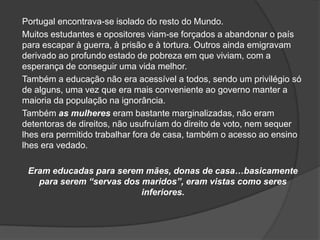 Portugal encontrava-se isolado do resto do Mundo.
Muitos estudantes e opositores viam-se forçados a abandonar o país
para escapar à guerra, à prisão e à tortura. Outros ainda emigravam
derivado ao profundo estado de pobreza em que viviam, com a
esperança de conseguir uma vida melhor.
Também a educação não era acessível a todos, sendo um privilégio só
de alguns, uma vez que era mais conveniente ao governo manter a
maioria da população na ignorância.
Também as mulheres eram bastante marginalizadas, não eram
detentoras de direitos, não usufruíam do direito de voto, nem sequer
lhes era permitido trabalhar fora de casa, também o acesso ao ensino
lhes era vedado.

 Eram educadas para serem mães, donas de casa…basicamente
   para serem “servas dos maridos”, eram vistas como seres
                          inferiores.
 