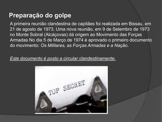 Preparação do golpe
A primeira reunião clandestina de capitães foi realizada em Bissau, em
21 de agosto de 1973. Uma nova reunião, em 9 de Setembro de 1973
no Monte Sobral (Alcáçovas) dá origem ao Movimento das Forças
Armadas No dia 5 de Março de 1974 é aprovado o primeiro documento
do movimento: Os Militares, as Forças Armadas e a Nação.

Este documento é posto a circular clandestinamente.
 
