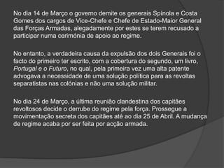 No dia 14 de Março o governo demite os generais Spínola e Costa
Gomes dos cargos de Vice-Chefe e Chefe de Estado-Maior General
das Forças Armadas, alegadamente por estes se terem recusado a
participar numa cerimónia de apoio ao regime.

No entanto, a verdadeira causa da expulsão dos dois Generais foi o
facto do primeiro ter escrito, com a cobertura do segundo, um livro,
Portugal e o Futuro, no qual, pela primeira vez uma alta patente
advogava a necessidade de uma solução política para as revoltas
separatistas nas colónias e não uma solução militar.

No dia 24 de Março, a última reunião clandestina dos capitães
revoltosos decide o derrube do regime pela força. Prossegue a
movimentação secreta dos capitães até ao dia 25 de Abril. A mudança
de regime acaba por ser feita por acção armada.
 