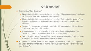 O “25 de Abril”
 Operação “Fim Regime”.
 24 de abril – 22.55 h – transmissão da canção “E Depois do Adeus” de Paulo
de Carvalho (primeira senha do movimento).
 25 de abril – 00.20 h – transmissão da canção “Grândola Vila Morena” de
José Afonso (segunda senha do movimento) – avanço das unidades
militares.
 Ocupação de pontos estratégicos – rádio, RTP, aeroportos civis e militares,
órgãos de direção político-militar.
 Salgueiro Maia ocupa o Terreiro do Paço e enfrenta o Regimento de
Cavalaria 7 (única unidade militar do lado do regime).
 Cerco do Quartel do Carmo (GNR) e rendição de Marcello Caetano, que
entrega o poder ao General António de Spínola.
 A operação militar é um sucesso e ganha enorme apoio da população
de Lisboa transformando-se numa Revolução Popular – a “Revolução
dos Cravos”.
 