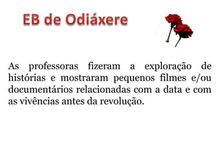 As professoras fizeram a exploração de
histórias e mostraram pequenos filmes e/ou
documentários relacionadas com a data e com
as vivências antes da revolução.
 