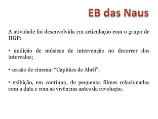 A atividade foi desenvolvida em articulação com o grupo de
HGP:
• audição de músicas de intervenção no decorrer dos
intervalos;
• sessão de cinema: “Capitães de Abril”;
• exibição, em contínuo, de pequenos filmes relacionados
com a data e com as vivências antes da revolução.
 